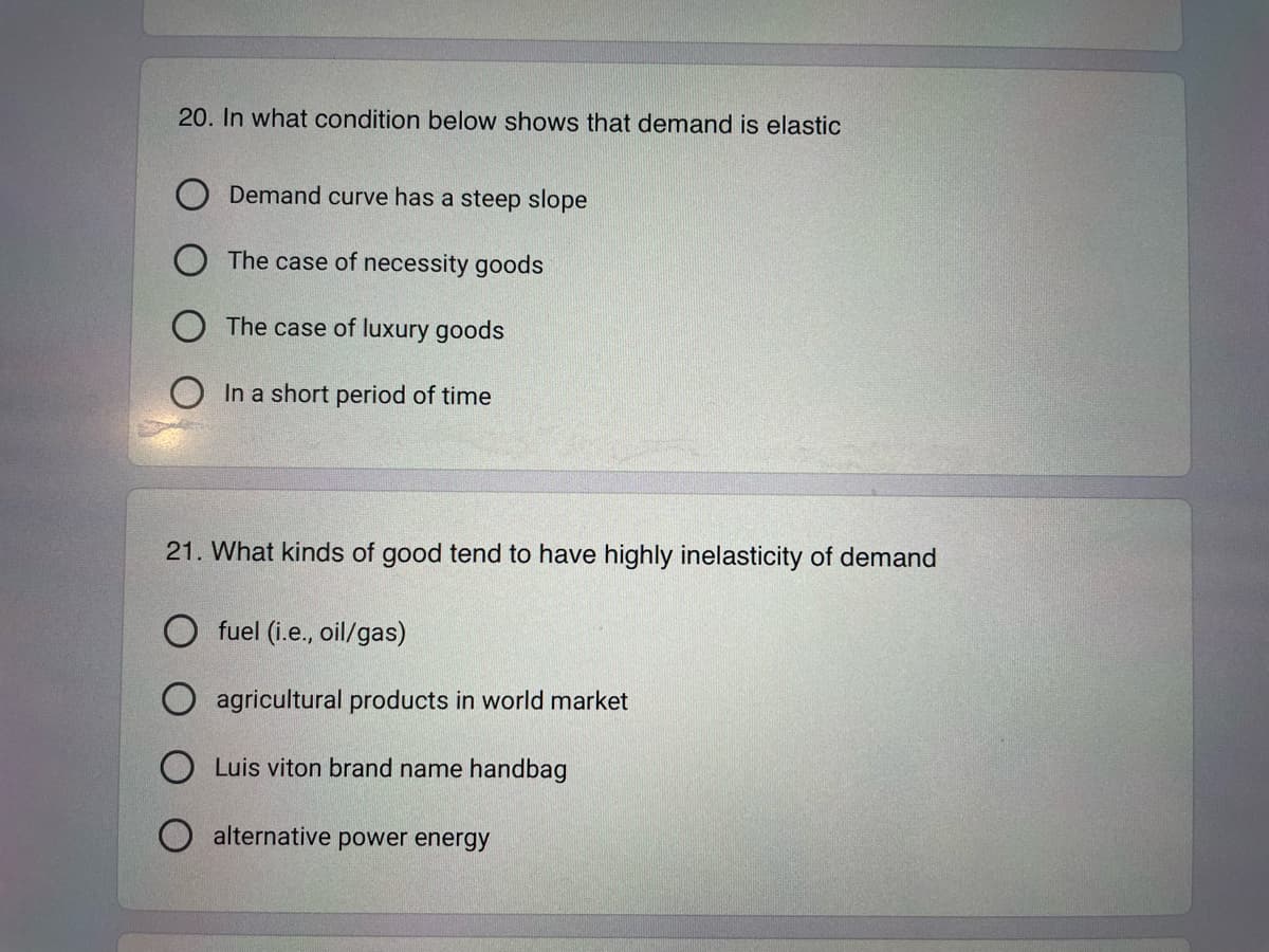 20. In what condition below shows that demand is elastic
Demand curve has a steep slope
The case of necessity goods
O The case of luxury goods
In a short period of time
21. What kinds of good tend to have highly inelasticity of demand
Ofuel (i.e., oil/gas)
agricultural products in world market
Luis viton brand name handbag
alternative power energy