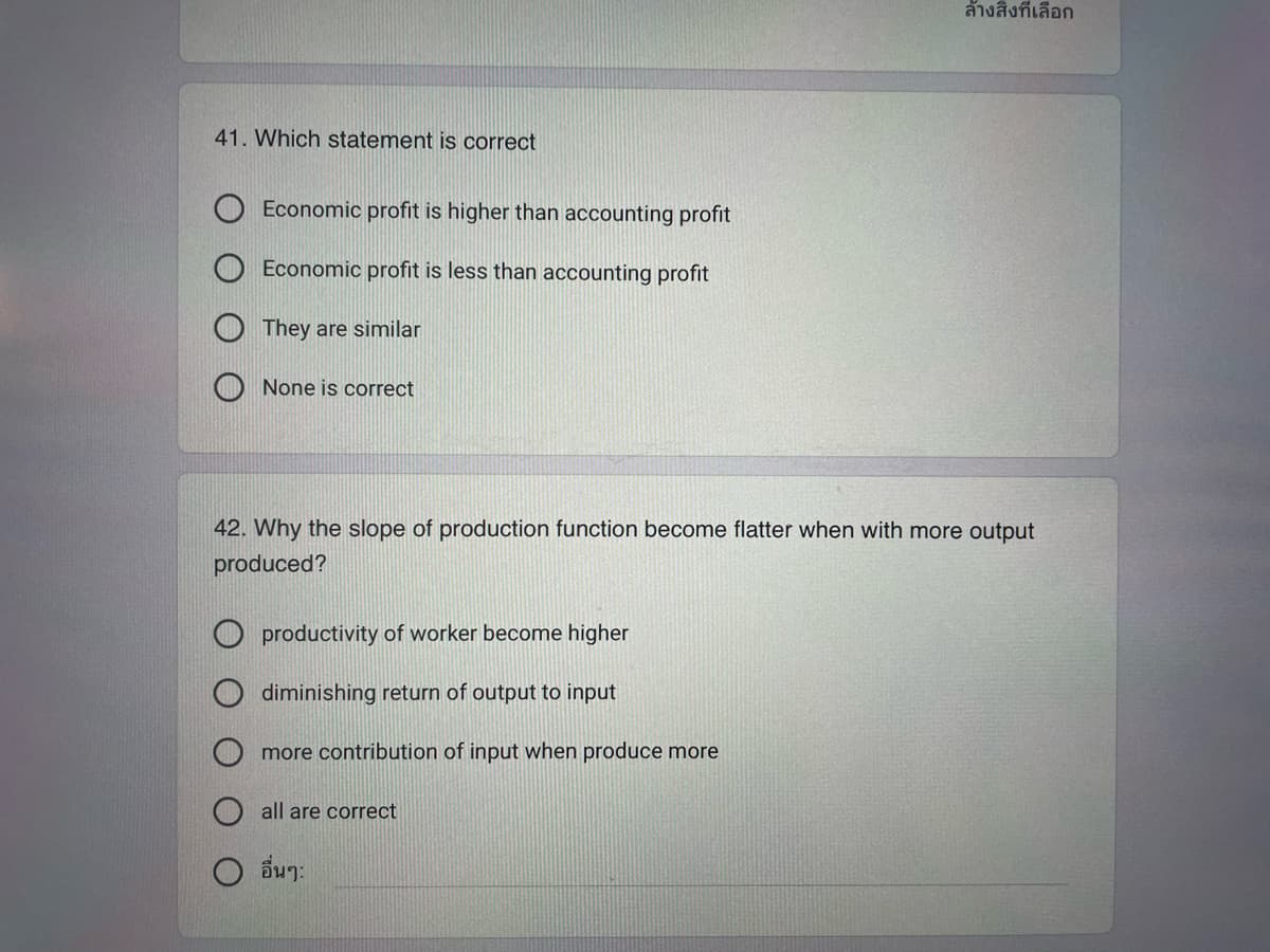 41. Which statement is correct
Economic profit is higher than accounting profit
Economic profit is less than accounting profit
They are similar
None is correct
42. Why the slope of production function become flatter when with more output
produced?
productivity of worker become higher
diminishing return of output to input
more contribution of input when produce more
all are correct
ล้างสิ่งที่เลือก
อื่นๆ: