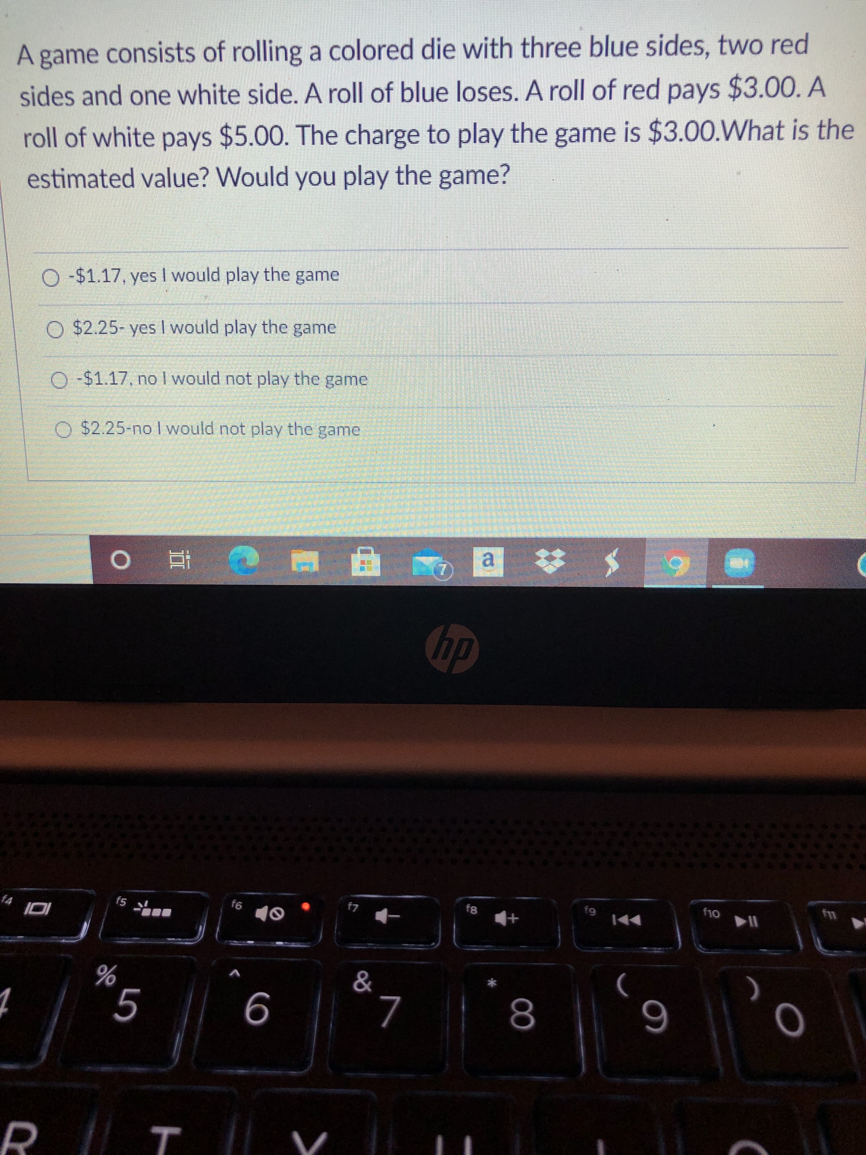 A game consists of rolling a colored die with three blue sides, two red
sides and one white side. A roll of blue loses. A roll of red pays $3.00. A
roll of white pays $5.00. The charge to play the game is $3.00.What is the
estimated value? Would you play the game?
