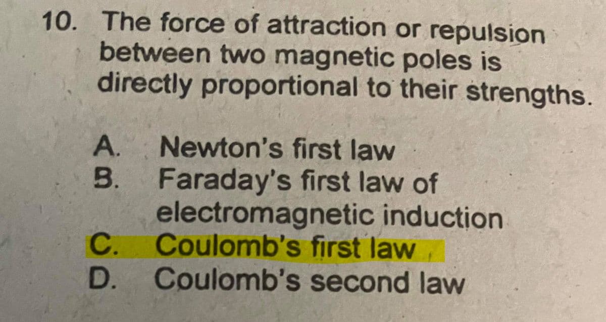 10. The force of attraction or repulsion
between two magnetic poles is
directly proportional to their strengths.
Newton's first law
Faraday's first law of
electromagnetic induction
C.
A.
B.
Coulomb's first law,
D.
Coulomb's second law
