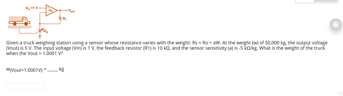 Vin =1 V
Vout
Given a truck weighing station using a sensor whose resistance varies with the weight: Rs = Ro + aW. At the weight (w) of 50,000 kg, the output voltage
(Vout) is 5 V. The input voltage (Vin) is 1 V, the feedback resistor (R1) is 10 kQ, and the sensor sensitivity (a) is -5 kQ/kg. What is the weight of the truck
when the Vout = 1.0001 V?
W(Vout=1.0001V) =
kg
