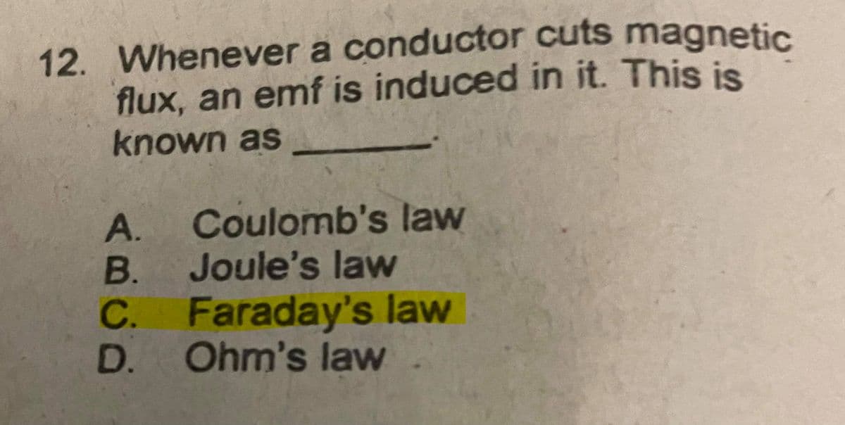 12. Whenever a conductor cuts magnetic
flux, an emf is induced in it. This is
known as
A. Coulomb's law
B.
Joule's law
C. Faraday's law
D. Ohm's law
