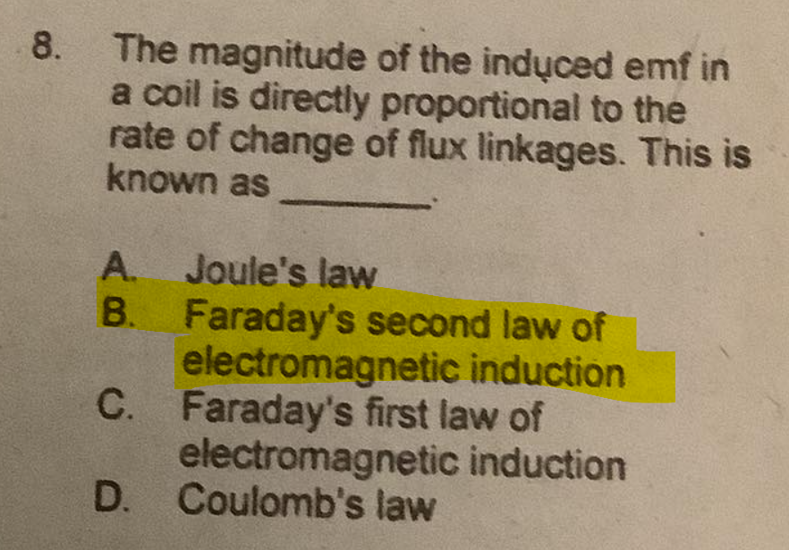 8. The magnitude of the induced emf in
a coil is directly proportional to the
rate of change of flux linkages. This is
known as
A. Joule's law
B. Faraday's second law of
electromagnetic induction
C. Faraday's first law of
electromagnetic induction
D. Coulomb's law
