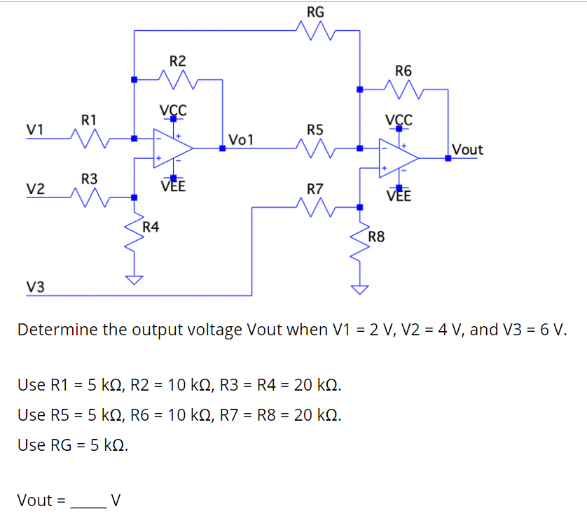 RG
R2
R6
VCC
R1
VCC
V1
R5
Vo1
|Vout
R3
VEE
V2
R7
VEE
R4
R8
V3
Determine the output voltage Vout when V1 = 2 V, V2 = 4 V, and V3 = 6 V.
Use R1 = 5 kO, R2 = 10 kQ, R3 = R4 = 20 kQ.
Use R5 = 5 kQ, R6 = 10 kQ, R7 = R8 = 20 kQ.
Use RG = 5 kQ.
Vout = V
