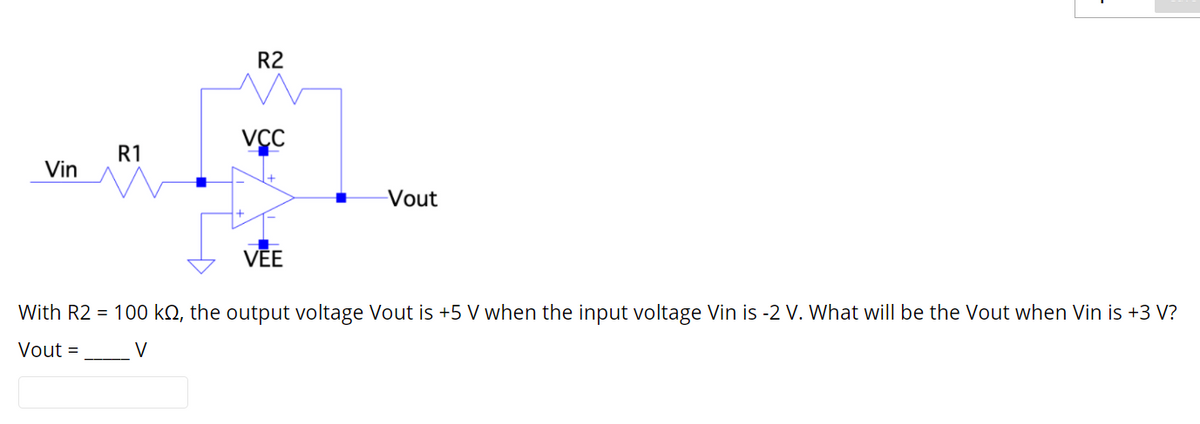 R2
VCC
R1
Vin
Vout
VĒE
With R2 = 100 kQ, the output voltage Vout is +5 V when the input voltage Vin is -2 V. What will be the Vout when Vin is +3 V?
Vout =
V
