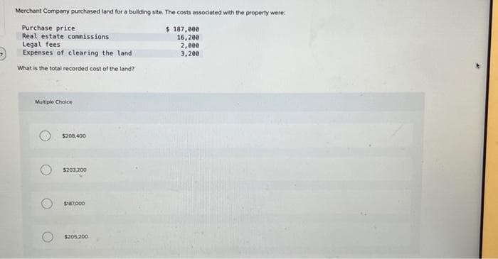 Merchant Company purchased land for a building site. The costs associated with the property were:
$ 187,000
16,200
2,000
3,200
Purchase price
Real estate commissions
Legal fees.
Expenses of clearing the land
What is the total recorded cost of the land?
Multiple Choice
$208,400
$203,200
$187,000
$205.200