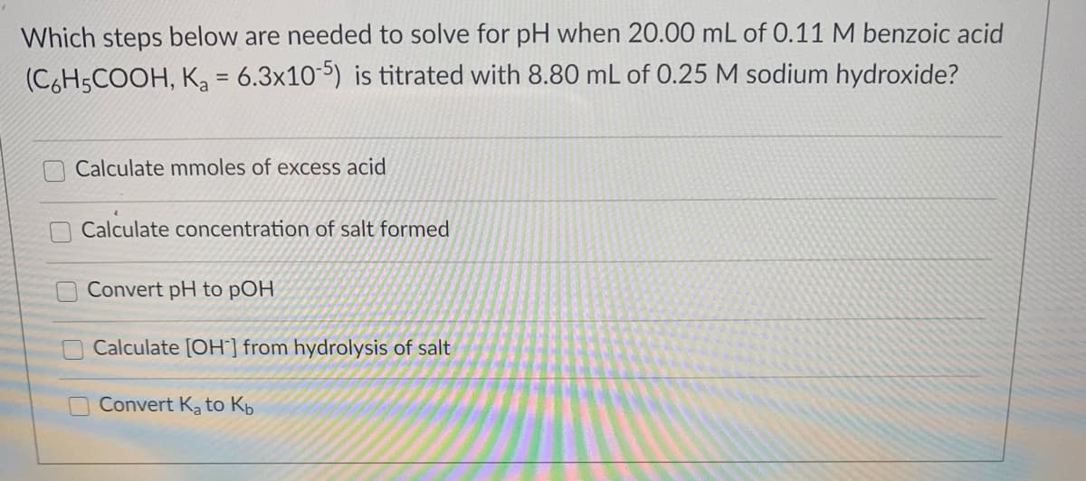 Which steps below are needed to solve for pH when 20.00 mL of 0.11 M benzoic acid
(C6H5COOH, Ka = 6.3x10) is titrated with 8.80 mL of 0.25 M sodium hydroxide?
Calculate mmoles of excess acid
Calculate concentration of salt formed
Convert pH to pOH
Calculate [OH] from hydrolysis of salt
Convert Ka to Kb
