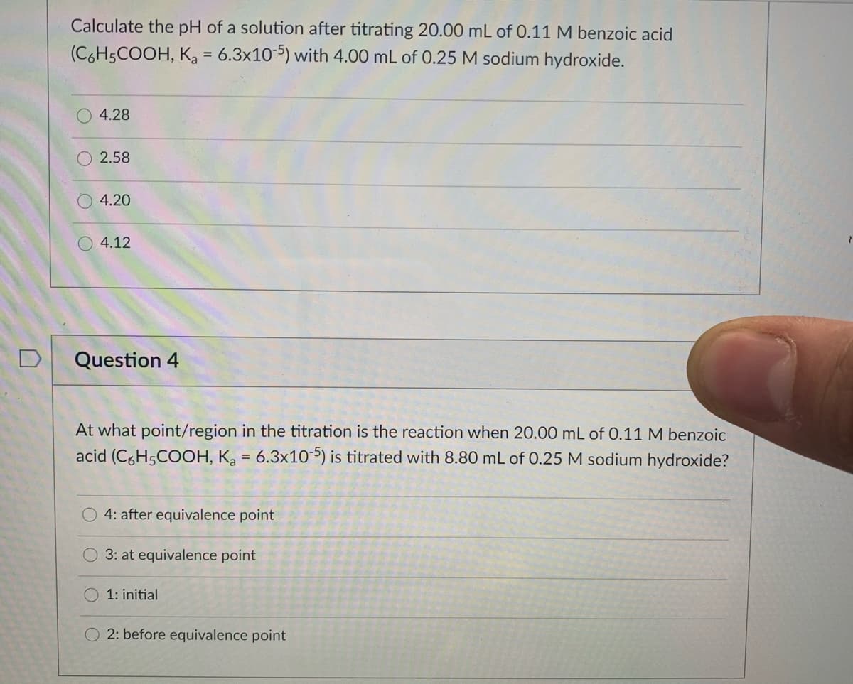 Calculate the pH of a solution after titrating 20.00 mL of 0.11 M benzoic acid
(C6H5COOH, Ka = 6.3x105) with 4.00 mL of 0.25 M sodium hydroxide.
4.28
2.58
4.20
4.12
D
Question 4
At what point/region in the titration is the reaction when 20.00 mL of 0.11 M benzoic
acid (C6H5COOH, K = 6.3x10-5) is titrated with 8.80 mL of 0.25 M sodium hydroxide?
4: after equivalence point
3: at equivalence point
1: initial
O 2: before equivalence point
O O O
