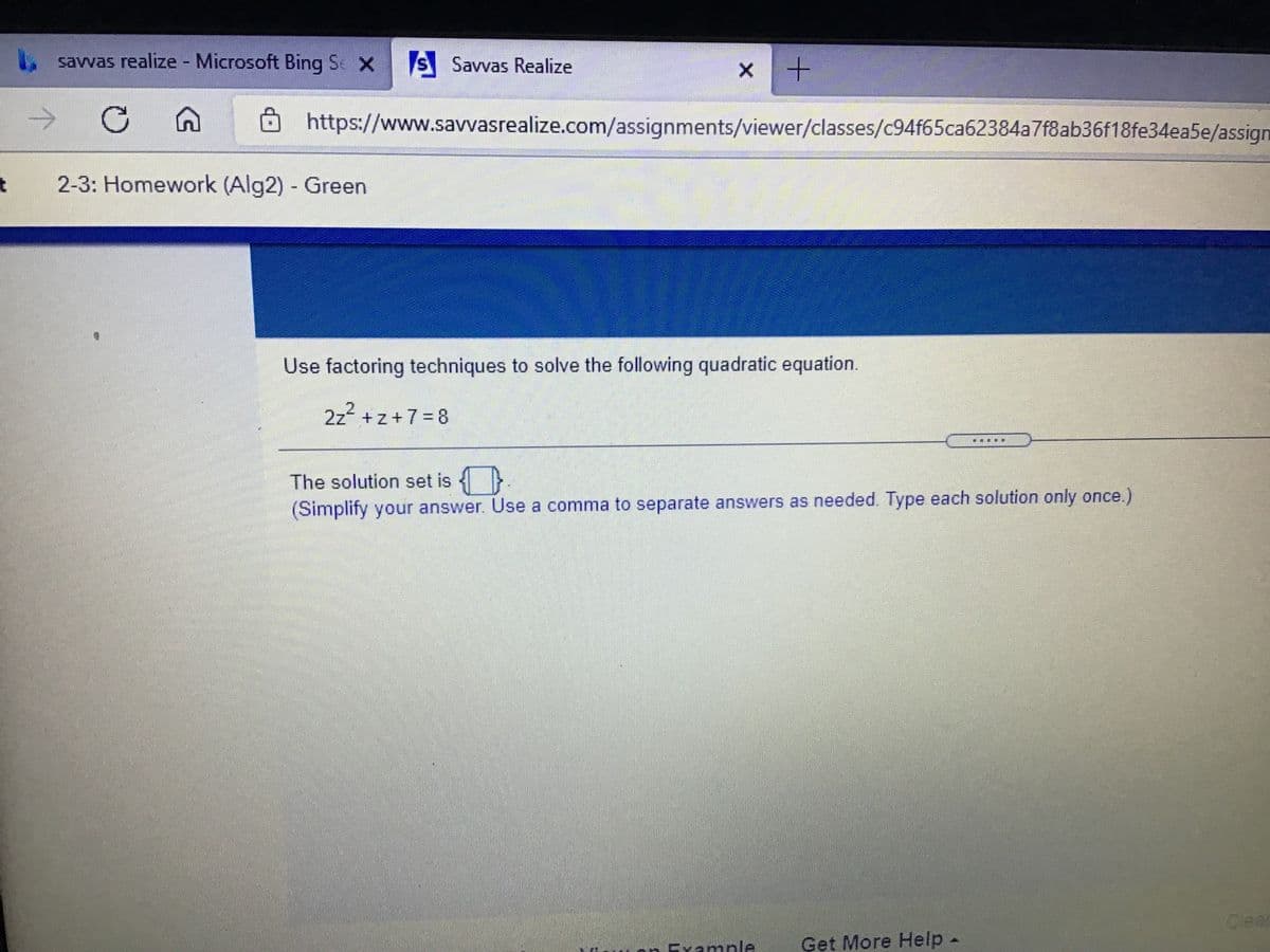 savvas realize - Microsoft Bing Se X
S Savvas Realize
https://www.savvasrealize.com/assignments/viewer/classes/c94f65ca62384a7f8ab36f18fe34ea5e/assign
2-3: Homework (Alg2) - Green
Use factoring techniques to solve the following quadratic equation.
2z +z+7= 8
The solution set is {}
(Simplify your answer. Use a comma to separate answers as needed. Type each solution only once.)
Cear
Evample
Get More Help-
