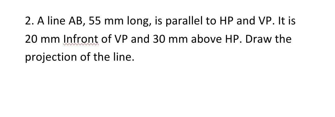 2. A line AB, 55 mm long, is parallel to HP and VP. It is
20 mm Infront of VP and 30 mm above HP. Draw the
projection of the line.
