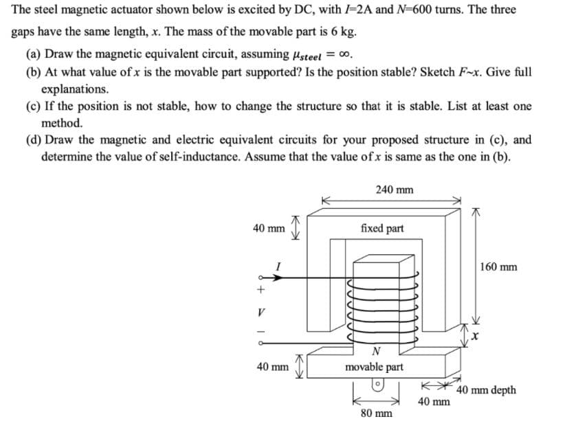 The steel magnetic actuator shown below is excited by DC, with I=2A and N=600 turns. The three
gaps have the same length, x. The mass of the movable part is 6 kg.
(a) Draw the magnetic equivalent circuit, assuming usteel = 00.
(b) At what value of x is the movable part supported? Is the position stable? Sketch F-x. Give full
explanations.
(c) If the position is not stable, how to change the structure so that it is stable. List at least one
method.
(d) Draw the magnetic and electric equivalent circuits for your proposed structure in (c), and
determine the value of self-inductance. Assume that the value of x is same as the one in (b).
240 mm
40 mm
fixed part
160 mm
+
V
N
40 mm
movable part
K* 40 mm depth
40 mm
80 mm
