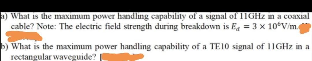 a) What is the maximum power handling capability of a signal of 11GHZ in a coaxial
cable? Note: The electric field strength during breakdown is Ea = 3 x 106V/m.
b) What is the maximum power handling capability of a TE10 signal of 11GHZ in a
rectangular waveguide?
