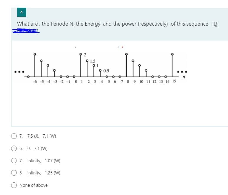 4
What are , the Periode N, the Energy, and the power (respectively) of this sequence .
1.5
-6 -5 4 -3 -2 -1 0 1 2 3 4 5 6 7 8 9 10 11 12 13 14 15
O 7, 7.5 (J), 7.1 (W)
6, 0, 7.1 (W)
O 7, infinity, 1.07 (W)
6, infinity, 1.25 (W)
O None of above
