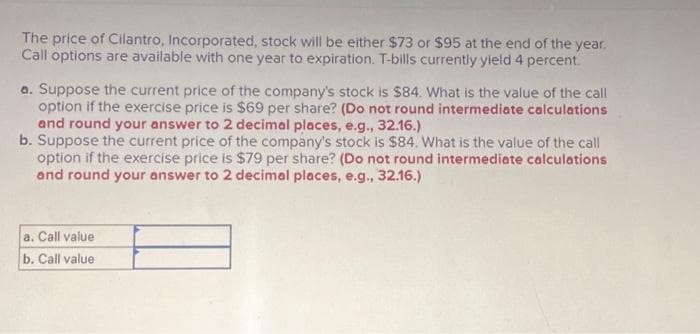 The price of Cilantro, Incorporated, stock will be either $73 or $95 at the end of the year.
Call options are available with one year to expiration. T-bills currently yield 4 percent.
a. Suppose the current price of the company's stock is $84. What is the value of the call
option if the exercise price is $69 per share? (Do not round intermediate calculations
and round your answer to 2 decimal places, e.g., 32.16.)
b. Suppose the current price of the company's stock is $84. What is the value of the call
option if the exercise price is $79 per share? (Do not round intermediate calculations
and round your answer to 2 decimal places, e.g., 32.16.)
a. Call value
b. Call value