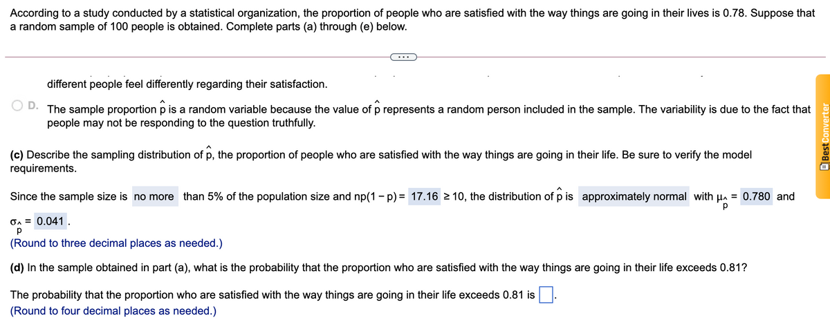 According to a study conducted by a statistical organization, the proportion of people who are satisfied with the way things are going in their lives is 0.78. Suppose that
a random sample of 100 people is obtained. Complete parts (a) through (e) below.
different people feel differently regarding their satisfaction.
D.
The sample proportion p is a random variable because the value of p represents a random person included in the sample. The variability is due to the fact that
people may not be responding to the question truthfully.
(c) Describe the sampling distribution of p, the proportion of people who are satisfied with the way things are going in their life. Be sure to verify the model
requirements.
Since the sample size is no more than 5% of the population size and np(1 - p) = 17.16 2 10, the distribution of p is approximately normal with Ha = 0.780 and
On = 0.041 .
(Round to three decimal places as needed.)
(d) In the sample obtained in part (a), what is the probability that the proportion who are satisfied with the way things are going in their life exceeds 0.81?
The probability that the proportion who are satisfied with the way things are going in their life exceeds 0.81 is
(Round to four decimal places as needed.)
OBest Converter
