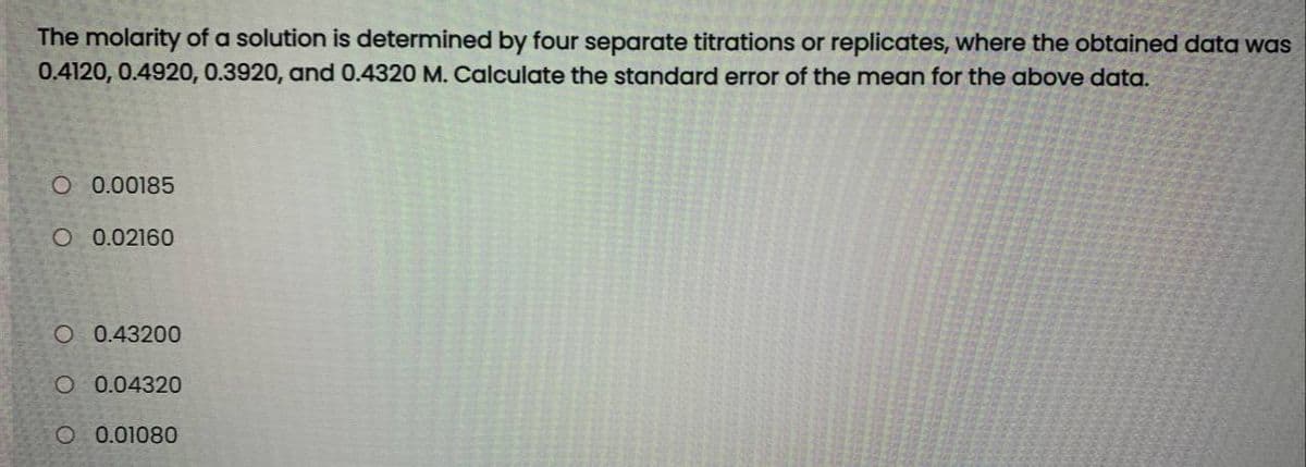 The molarity of a solution is determined by four separate titrations or replicates, where the obtained data was
0.4120, 0.4920, 0.3920, and 0.4320 M. Calculate the standard error of the mean for the above data.
O 0.00185
O 0.02160
O 0.43200
O 0.04320
O 0.01080
