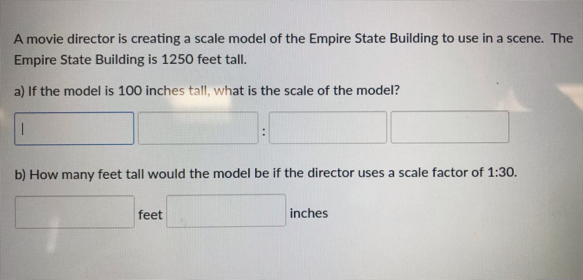 A movie director is creating a scale model of the Empire State Building to use in a scene. The
Empire State Building is 1250 feet tall.
a) If the model is 100 inches tall, what is the scale of the model?
b) How many feet tall would the model be if the director uses a scale factor of 1:30.
feet
inches
