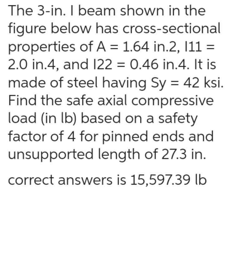 The 3-in. I beam shown in the
figure below has cross-sectional
properties of A = 1.64 in.2, 111 =
2.0 in.4, and 122 = 0.46 in.4. It is
made of steel having Sy = 42 ksi.
Find the safe axial compressive
load (in lb) based on a safety
factor of 4 for pinned ends and
unsupported length of 27.3 in.
correct answers is 15,597.39 lb