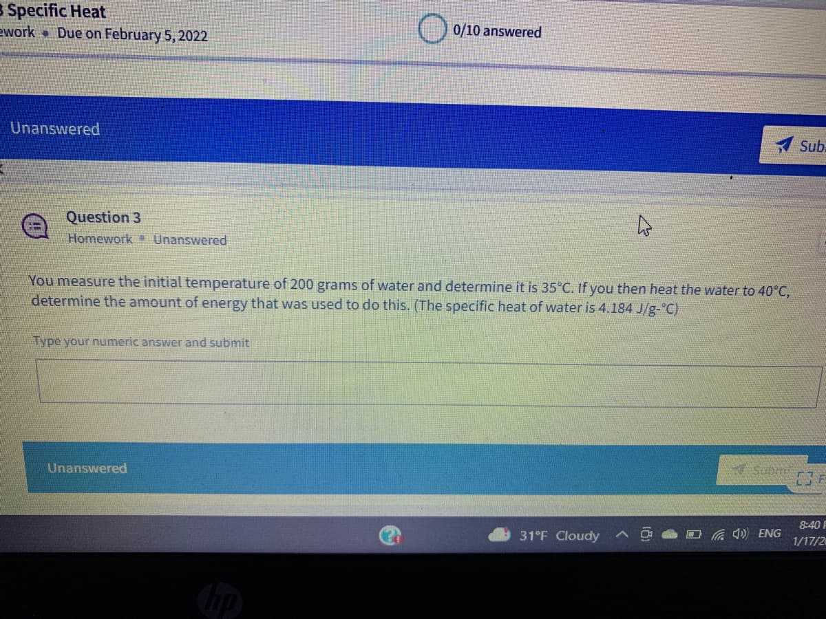 Specific Heat
ework Due on February 5, 2022
0/10 answered
Unanswered
Sub
Question 3
Homework Unanswered
You measure the initial temperature of 200 grams of water and determine it is 35°C. If you then heat the water to 40°C,
determine the amount of energy that was used to do this. (The specific heat of water is 4.184 J/g-°C)
Type your numeric answer and submit
Unanswered
Sub
8:40
31°F Cloudy
Ca ) ENG
1/17/2
