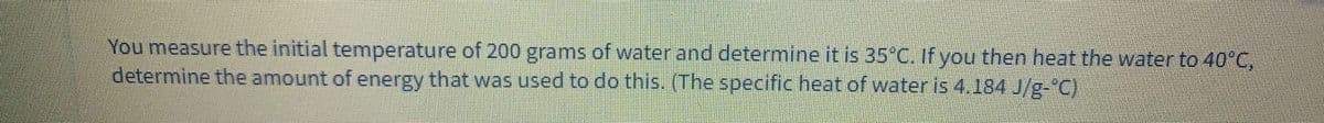 You measure the initial temperature of 200 grams of water and determine it is 35°C. If you then heat the water to 40°C,
determine the amount of energy that was used to do this. (The specific heat of water is 4.184 J/g-"C)

