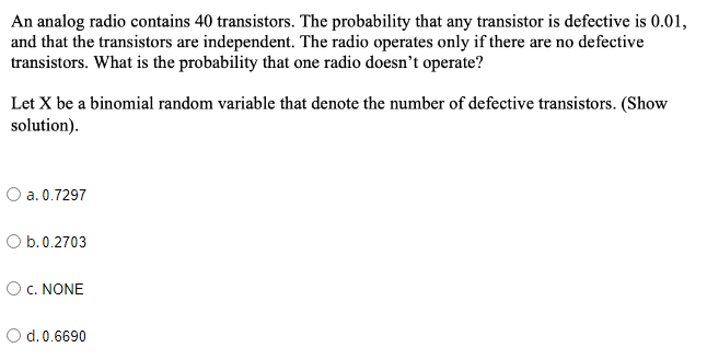 An analog radio contains 40 transistors. The probability that any transistor is defective is 0.01,
and that the transistors are independent. The radio operates only if there are no defective
transistors. What is the probability that one radio doesn't operate?
Let X be a binomial random variable that denote the number of defective transistors. (Show
solution).
O a. 0.7297
O b.0.2703
OC. NONE
d. 0.6690
