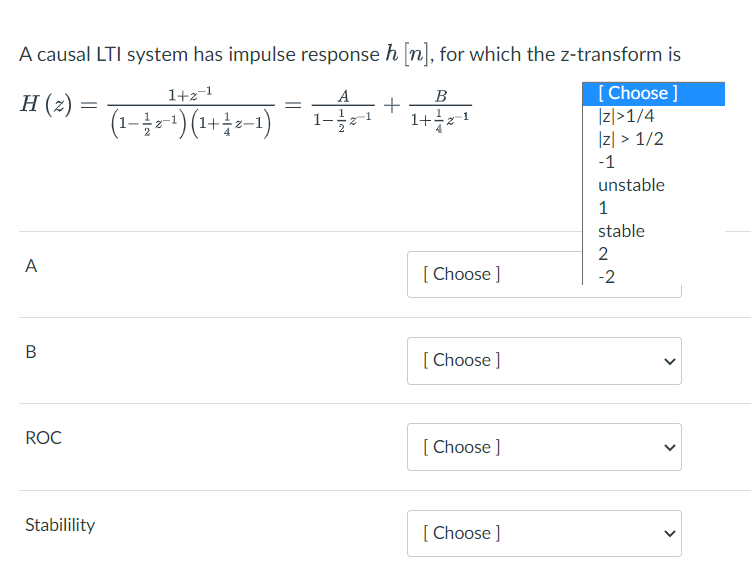 A causal LTI system has impulse response h n], for which the z-transform is
[Choose ]
|리>1/4
Iz| > 1/2
H (z)
1+2-1
A
B
+
(1-콜-1) (1+용~1)
1+1
-1
unstable
1
stable
2
A
[ Choose ]
-2
[ Choose ]
ROC
[Choose ]
Stabilility
[Choose ]
>
>
>
