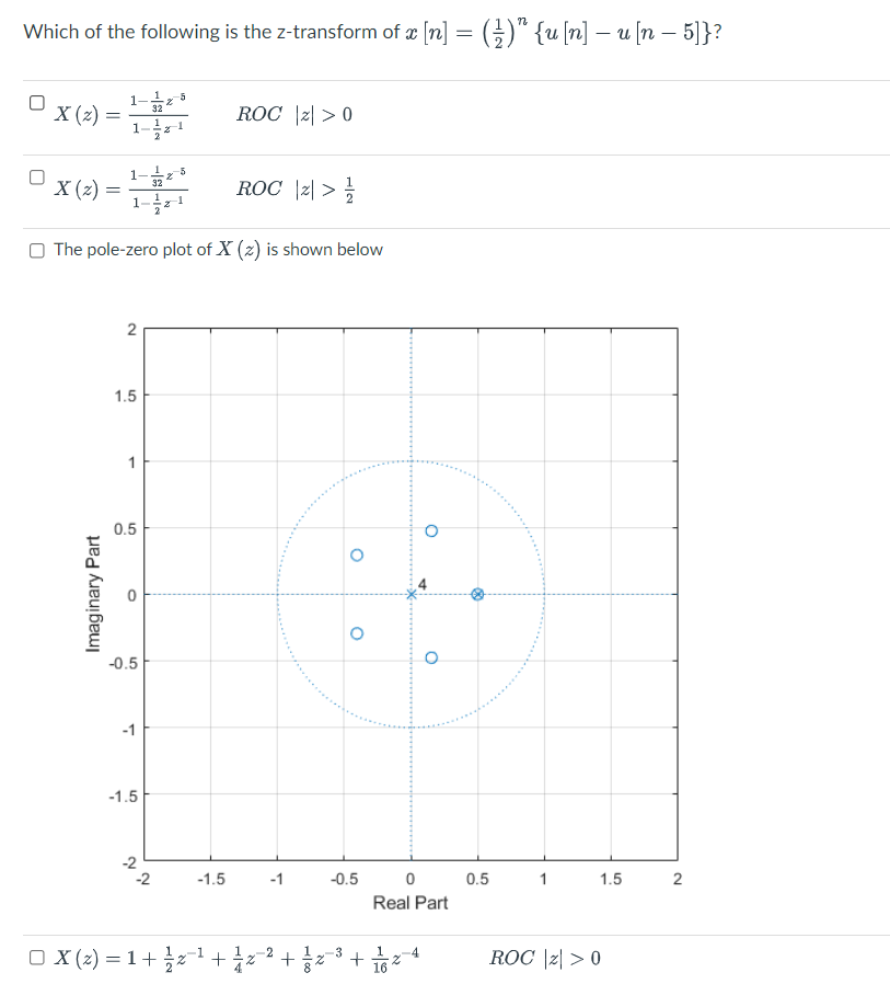 Which of the following is the z-transform of æ [n] = (;)" {u (n] – u [n – 5]}?
1-5
32
X (2) =
1-1
ROC |리 > 0
-5
X (2) =
1-1
ROC |리 > 늘
32
O The pole-zero plot of X (z) is shown below
1.5
1
0.5
-0.5
-1
-1.5
-2
-2
-1.5
-1
-0.5
0.5
1
1.5
Real Part
□ X (z) = 1 + x1 + 승z2+ 승z
ROC |리 > 0
3
-4
2.
2.
Imaginary Part
