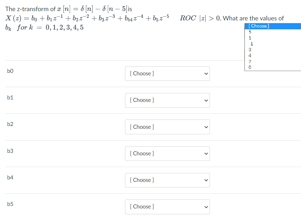 The z-transform of æ [n] = & [n] – 8 [n – 5|is
X (2) = bo + bị 2-1 + b2 z-2 + b3 z-3 + b64 2¬4 + bg z-5
b4 for k = 0,1, 2, 3, 4, 5
ROC |z| > 0, What are the values of
Choase]
1
3
4
b0
[ Choose ]
b1
[ Choose ]
b2
[ Choose ]
b3
[ Choose ]
b4
[ Choose ]
b5
[ Choose ]
