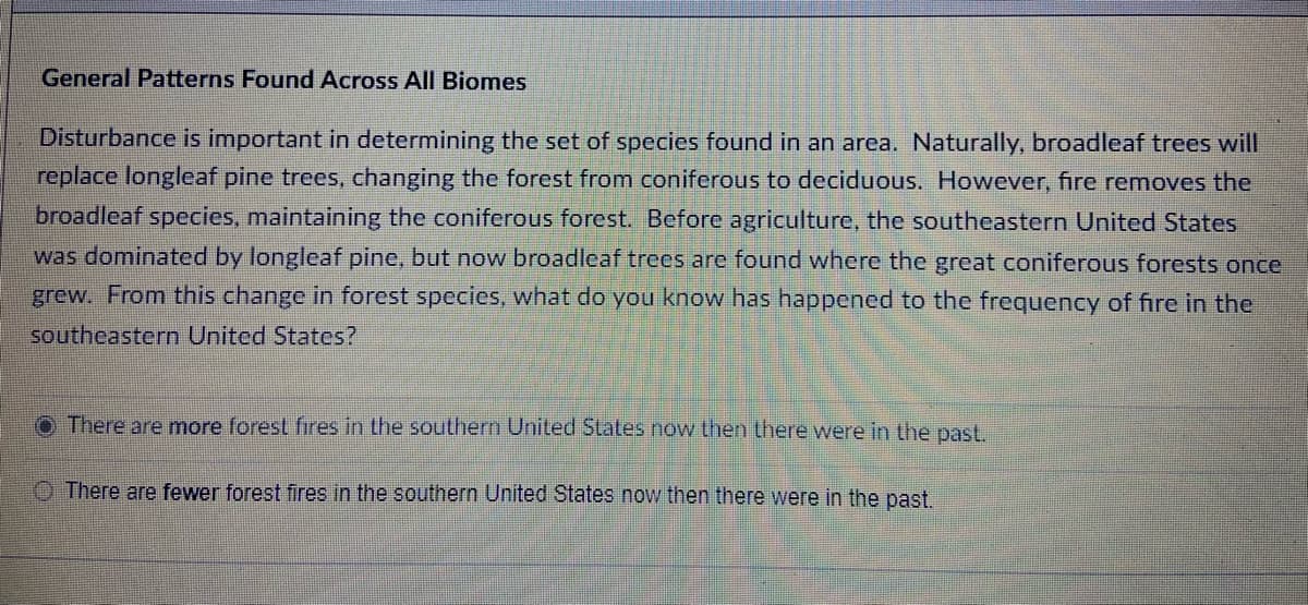 General Patterns Found Across All Biomes
Disturbance is important in determining the set of species found in an area. Naturally, broadleaf trees will
replace longleaf pine trees, changing the forest from coniferous to deciduous. However, fire removes the
broadleaf species, maintaining the coniferous forest. Before agriculture, the southeastern United States
was dominated by longleaf pine, but now broadleaf trees are found where the great coniferous forests once
grew. From this change in forest species, what do you know has happened to the frequency of fire in the
southeastern United States?
There are more forest fires in the southern United States now then there were in the past.
There are fewer forest fires in the southern United States now then there were in the past.