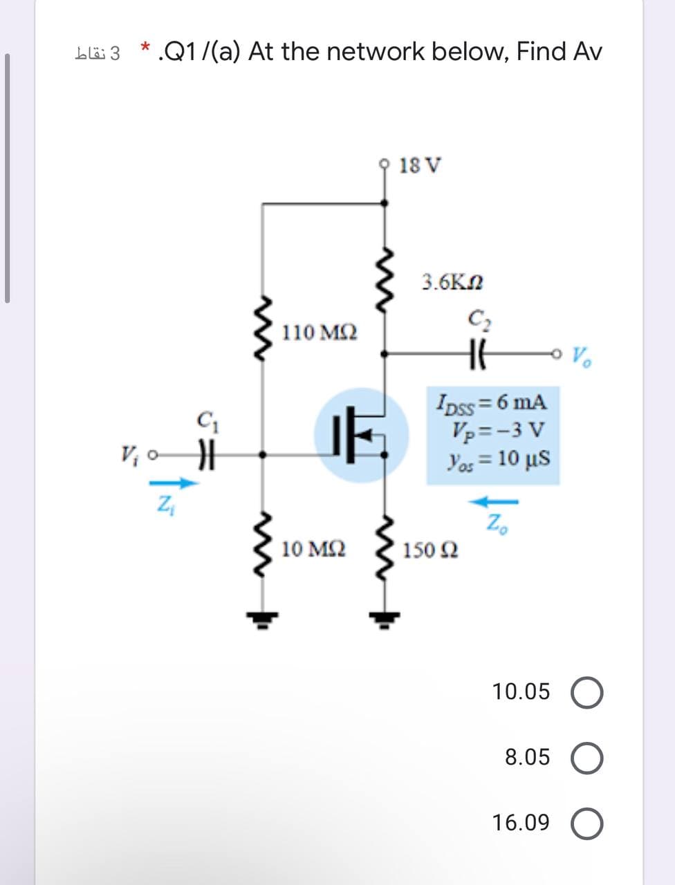 blä 3
* .Q1/(a) At the network below, Find Av
18 V
3.6KN
C2
110 M2
Vo
Ipss = 6 mA
Vp=-3 V
Yos = 10 µs
V o
10 ΜΩ
150 2
10.05
8.05
16.09
