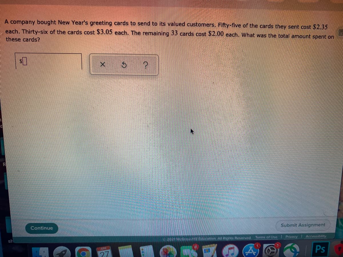 A company bought New Year's greeting cards to send to its valued customers. Fifty-five of the cards they sent cost $2.35
each. Thirty-six of the cards cost $3.05 each. The remaining 33 cards cost $2.00 each. What was the total amount spent on
these cards?
R
Submit Assignment
Continue
Terms of Use
Privacy
Accessibility
2021 McGraw.HIN Education. All Rights Reserved.
Ps
