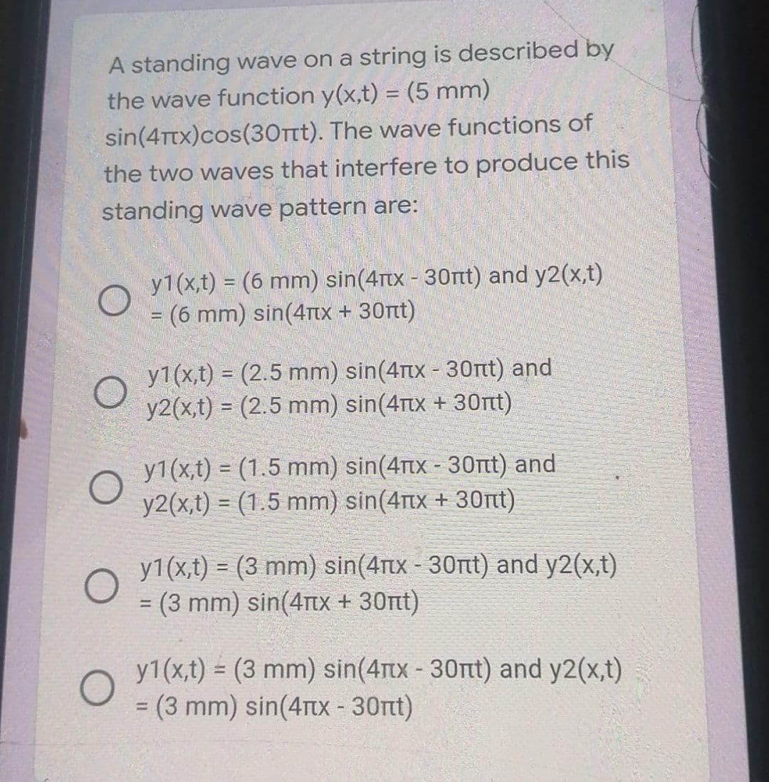 A standing wave on a string is described by
the wave function y(x,t) = (5 mm)
%3D
sin(4ttx)cos(30Tt). The wave functions of
the two waves that interfere to produce this
standing wave pattern are:
y1(x,t) = (6 mm) sin(4rtx - 30rt) and y2(x,t)
= (6 mm) sin(4rtx + 30t)
%3D
y1(x,t) = (2.5 mm) sin(4Tx - 30Ttt) and
y2(x,t) = (2.5 mm) sin(4Ttx + 30nt)
y1(x,t) = (1.5 mm) sin(4rtx - 30nt) and
y2(x,t) = (1.5 mm) sin(4rtx + 30nt)
y1(x,t) = (3 mm) sin(4rtx-30rtt) and y2(x,t)
= (3 mm) sin(4TIX + 30nt)
%3D
y1(x,t) = (3 mm) sin(4Ttx-30nt) and y2(x,t)
= (3 mm) sin(4rx - 30t)
%3D
%3D
