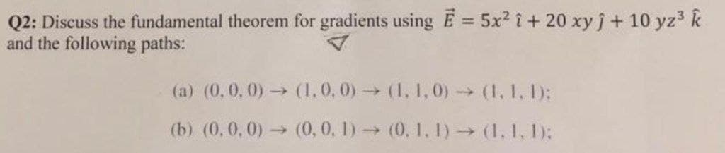 Q2: Discuss the fundamental theorem for gradients using E = 5x2 i+ 20 xyj+ 10 yz3 k
and the following paths:
(a) (0,0,0) (1,0, 0)(1, 1, 0) (1. 1, 1);
(b) (0, 0,0) (0, 0, 1) (0, 1, 1) (1.1. 1):
