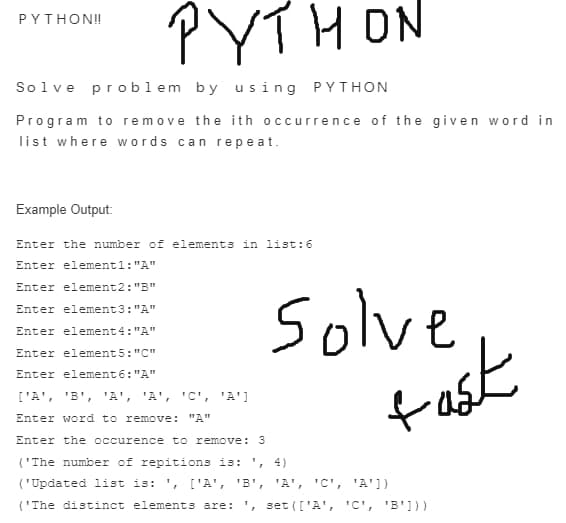 PYTHON
PYTHON!
Solve problem by us ing PYTHON
Program to remove the ith occurrence of the given word in
list where words can repe at.
Example Output:
Enter the number of elements in list:6
Enter elementl: "A"
Enter element2: "B"
solve
tast
Enter element3: "A"
Enter element4: "A"
Enter element5:"C"
Enter element6: "A"
['A', 'B', 'A', 'A', 'C', 'A']
Enter word to remove: "A"
Enter the occurence to remove: 3
('The number of repitions is: ', 4)
('Updated list is: ', ['A', 'B',
'A', 'C', 'A'])
('The distinct elements are: ', set (['A', 'C', 'B']))
