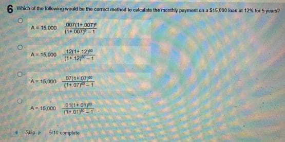 6 Which of the following would be the correct method to calculate the monthly payment on a $15.000 loan at 12% for 5 years?
007(1+.007)
(1+.007)-1
A = 15,000
A = 15,000
A = 15,000
A = 15,000
12(1+.12)⁰⁰
(1+.12) 1
07(1+07)
(1+.07) 1
01(1+.01)00
(1+.01) 1
Skip >> 5/10 complete