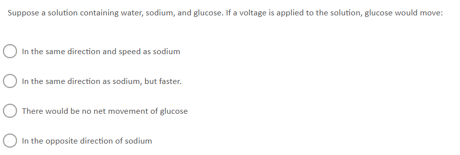 Suppose a solution containing water, sodium, and glucose. If a voltage is applied to the solution, glucose would move:
○ In the same direction and speed as sodium
○ In the same direction as sodium, but faster.
O There would be no net movement of glucose
○ In the opposite direction of sodium