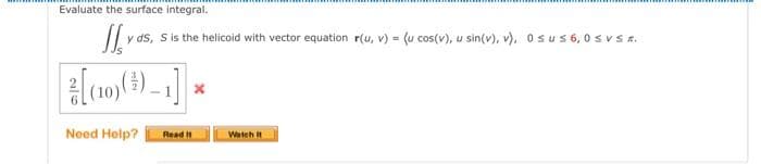 Evaluate the surface integral.
J y ds, S is the helicoid with vector equation r(u, v) = (u cos(v), u sin(v), v), 0sus 6,0 SV SR.
[(10) ()-1]
Need Help? Read It
Watch It