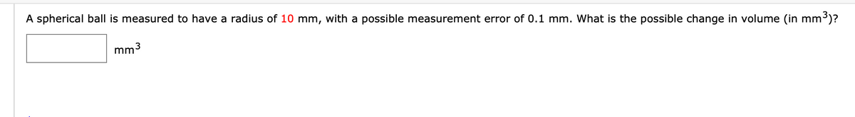 A spherical ball is measured to have a radius of 10 mm, with a possible measurement error of 0.1 mm. What is the possible change in volume (in mm³)?
mm
3