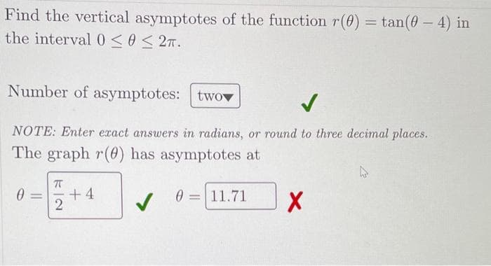 Find the vertical asymptotes of the function r(0) =tan(0-4) in
the interval 0 ≤0 ≤ 2.
Number of asymptotes: two
✓
NOTE: Enter exact answers in radians, or round to three decimal places.
The graph r(0) has asymptotes at
ㅠ
0= +4
2
✓
0 11.71
X