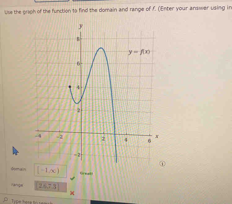 Use the graph of the function to find the domain and range of f. (Enter your answer using in
domain
range
[-1,0)
2.6.7.3
-2
Type here to search
y
8
6
Siff
2
Great!
2
P
y = f(x)
6
X