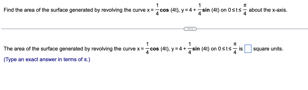 1
1
Find the area of the surface generated by revolving the curve x = −cos (4t), y = 4 + sin (4t) on 0≤t≤ about the x-axis.
4
4
The area of the surface generated by revolving the curve x = cos (4t), y = 4 +
1
4
+
(Type an exact answer in terms of t.)
1
π
si
sin (4t) on 0≤t≤ is
4
π
4
square units.