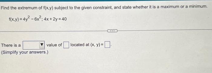 Find the extremum of f(x,y) subject to the given constraint, and state whether it is a maximum or a minimum.
f(x,y) = 4y²-6x²; 4x + 2y = 40
value of
There is a
(Simplify your answers.)
located at (x, y) =