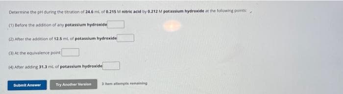 Determine the pH during the titration of 24.6 ml. of 0.215 M nitric acid by 0.212 M potassium hydroxide at the following points:
(1) Before the addition of any potassium hydroxide
(2) After the addition of 12.5 mL of potassium hydroxide
(3) At the equivalence point
(4) After adding 31.3 ml. of potassium hydroxide
Submit Answer
Try Another Version
3 item attempts remaining