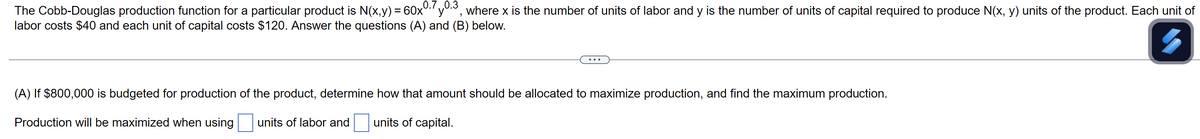 The Cobb-Douglas production function for a particular product is N(x,y) = 60x0.7 0.3, where x is the number of units of labor and y is the number of units of capital required to produce N(x, y) units of the product. Each unit of
labor costs $40 and each unit of capital costs $120. Answer the questions (A) and (B) below.
(A) If $800,000 is budgeted for production of the product, determine how that amount should be allocated to maximize production, and find the maximum production.
Production will be maximized when using units of labor and
units of capital.