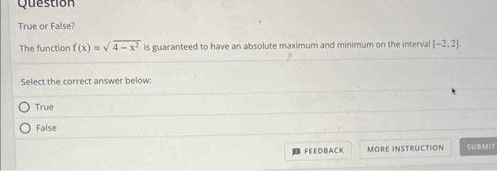 Question
True or False?
The function f(x)=√4-x² is guaranteed to have an absolute maximum and minimum on the interval [-2,2].
Select the correct answer below:
True
False
FEEDBACK
MORE INSTRUCTION
SUBMIT