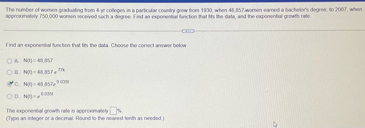 The number of women graduating from 4-yr colleges in a particular country grew from 1930, when 48,857-women earned a bachelor's degree, to 2007, when
approximately 750,000 women received such a degree. Find an exponential function that fits the data, and the exponential growth rate.
Find an exponential function that fits the data. Choose the correct answer below.
O A. N(t) = 48,857
77k
O B. N(t) = 48,857 e
C C. N(t) = 48.857e0.035t
0.035t
O D. N(t) = e
The exponential growth rate is approximately %.
(Type an integer or a decimal. Round to the nearest tenth as needed.)
