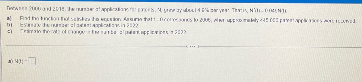 Between 2006 and 2016, the number of applications for patents, N, grew by about 4.9% per year. That is, N'(t) = 0.049N(t).
a)
Find the function that satisfies this equation. Assume that t= 0 corresponds to 2006, when approximately 445,000 patent applications were received.
Estimate the number of patent applications in 2022.
b)
Estimate the rate of change in the number of patent applications in 2022.
c)
a) N(t) =|
