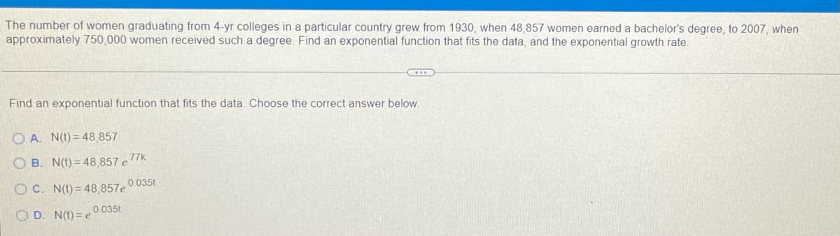 The number of women graduating from 4-yr colleges in a particular country grew from 1930, when 48,857 women earned a bachelor's degree, to 2007, when
approximately 750,000 women received such a degree. Find an exponential function that fits the data, and the exponential growth rate.
Find an exponential function that fits the data Choose the correct answer below.
O A. N(t) = 48,857
O B. N(t) = 48 857 e7k
O C. N(t) = 48.857e 0 035t
O D. N(t) = e 0.035t
