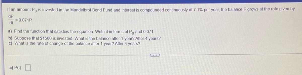 If an amount Po is invested in the Mandelbrot Bond Fund and interest is compounded continuously at 7.1% per year, the balance P grows at the rate given by
dP
= 0.071P.
dt
a) Find the function that satisfies the equation. Write it in terms of Po and 0.071.
b) Suppose that $1500 is invested. What is the balance after 1 year? After 4 years?
c) What is the rate of change of the balance after 1 year? After 4 years?
a) P(t) =
