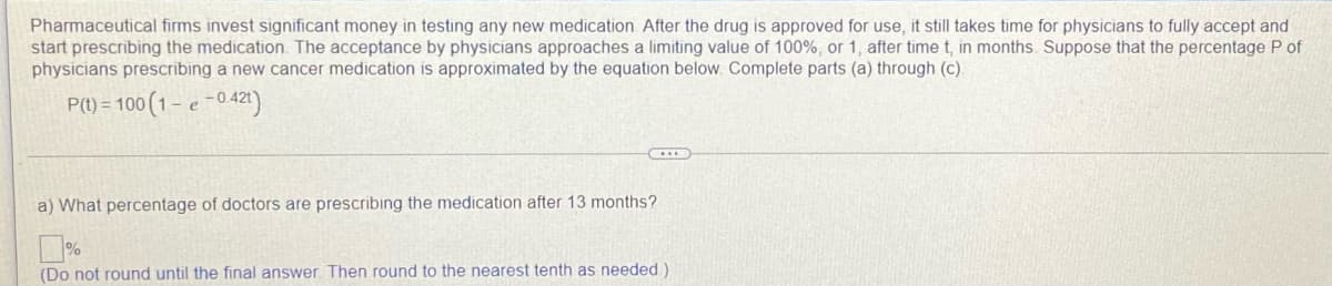 Pharmaceutical firms invest significant money in testing any new medication After the drug is approved for use, it still takes time for physicians to fully accept and
start prescribing the medication. The acceptance by physicians approaches a limiting value of 100%, or 1, after time t, in months. Suppose that the percentage P of
physicians prescribing a new cancer medication is approximated by the equation below. Complete parts (a) through (c).
P(1) = 100 (1– e -0421)
a) What percentage of doctors are prescribing the medication after 13 months?
(Do not round until the final answer. Then round to the nearest tenth as needed.)
